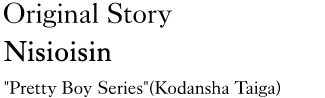 Original Story: Nisioisin ″Pretty Boy Series″(Kodansha Taiga)
