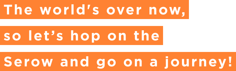 The world's over now, so let’s hop on the Serow and go on a journey!
